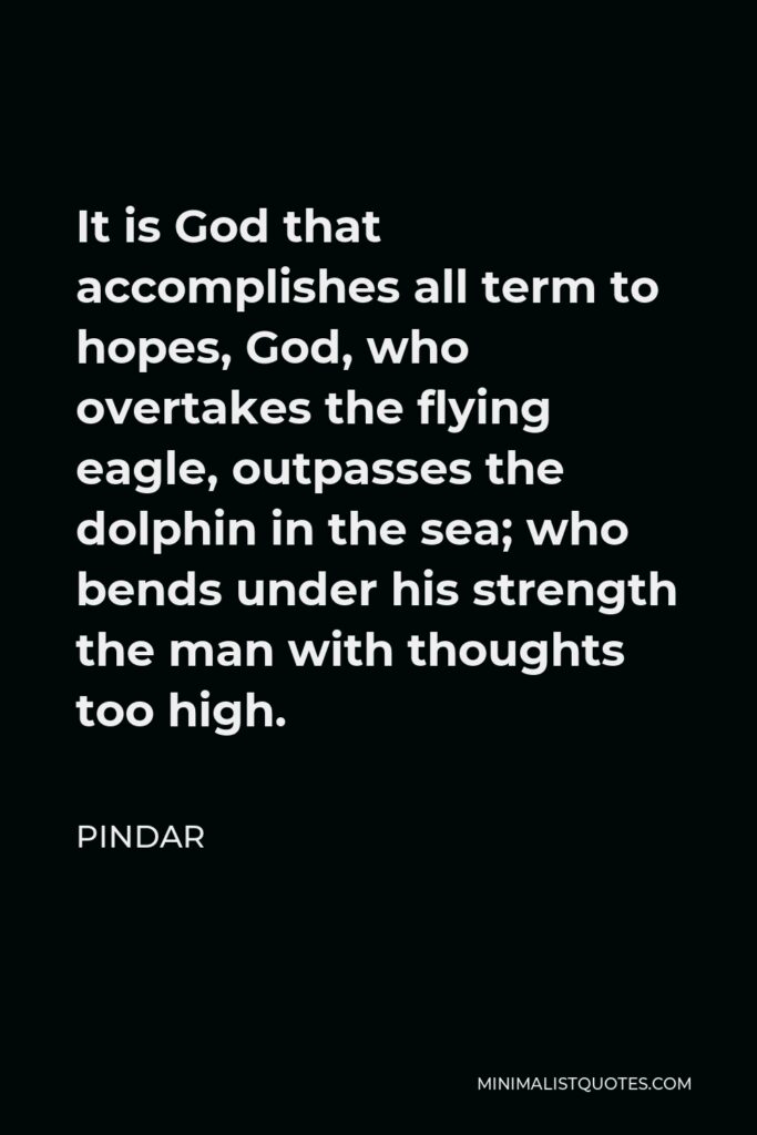 Pindar Quote - It is God that accomplishes all term to hopes, God, who overtakes the flying eagle, outpasses the dolphin in the sea; who bends under his strength the man with thoughts too high.