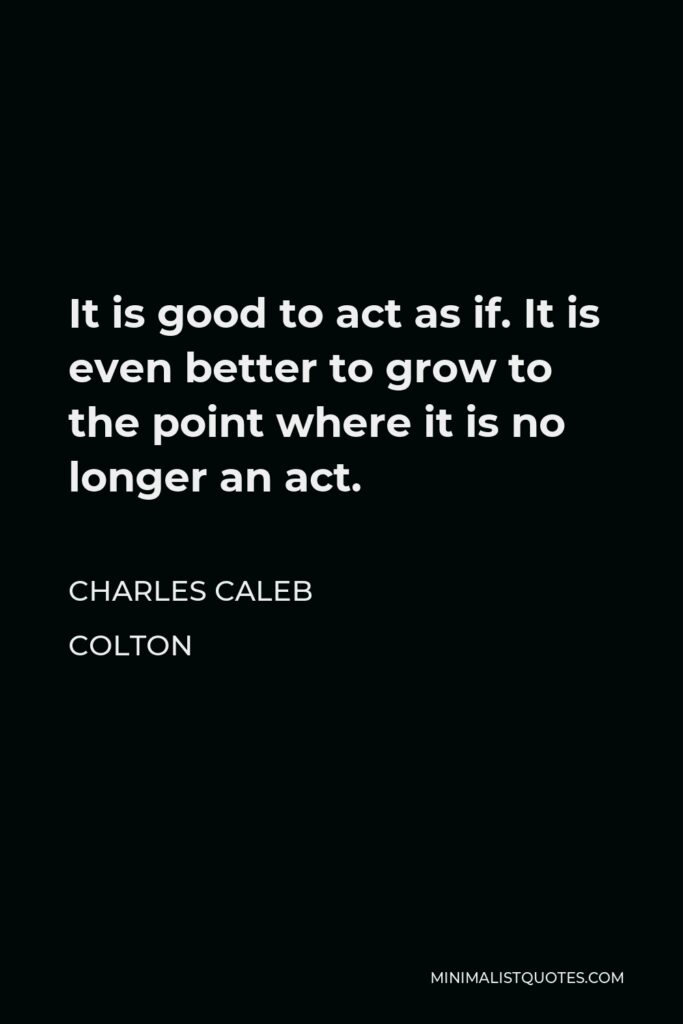 Charles Caleb Colton Quote - It is good to act as if. It is even better to grow to the point where it is no longer an act.