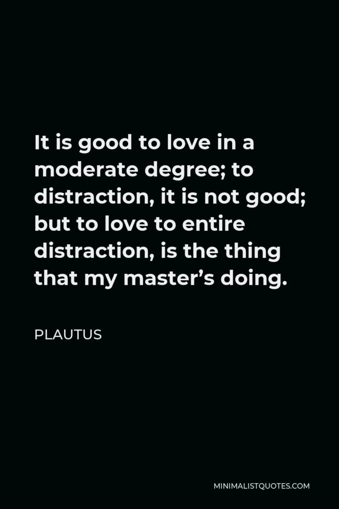 Plautus Quote - It is good to love in a moderate degree; to distraction, it is not good; but to love to entire distraction, is the thing that my master’s doing.