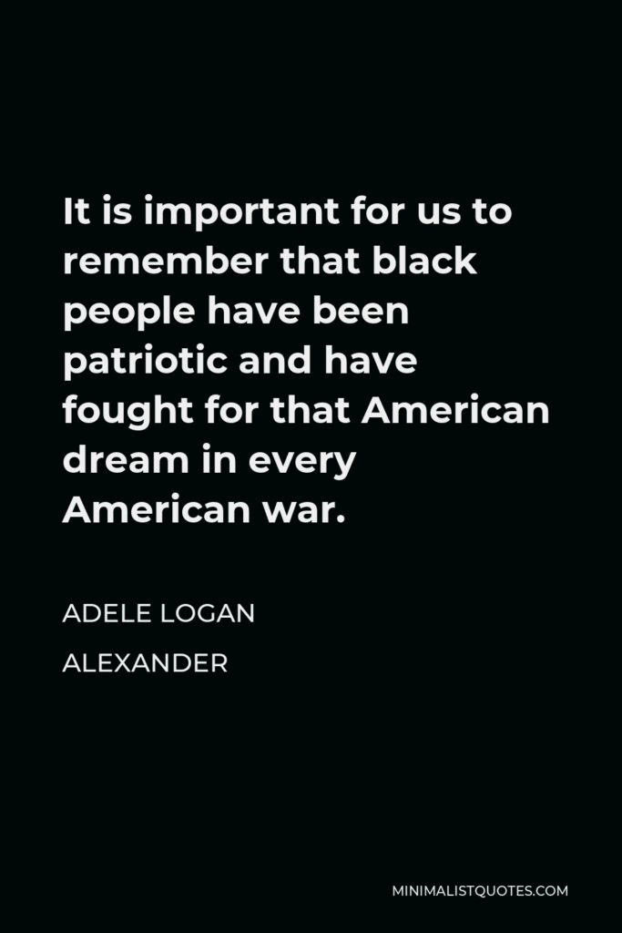 Adele Logan Alexander Quote - It is important for us to remember that black people have been patriotic and have fought for that American dream in every American war.