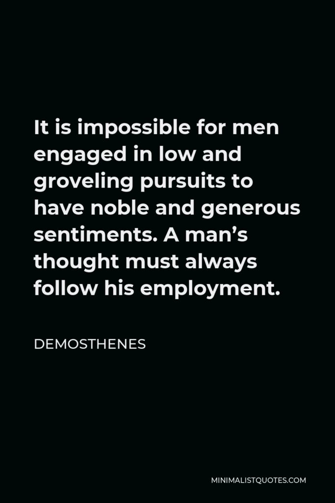 Demosthenes Quote - It is impossible for men engaged in low and groveling pursuits to have noble and generous sentiments. A man’s thought must always follow his employment.