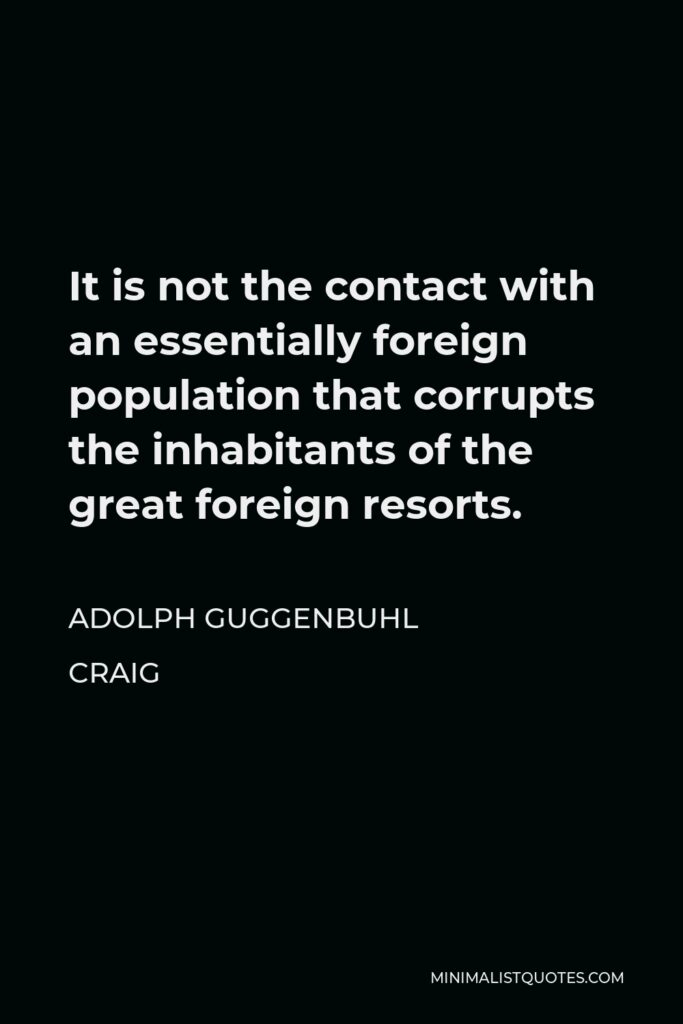 Adolph Guggenbuhl Craig Quote - It is not the contact with an essentially foreign population that corrupts the inhabitants of the great foreign resorts.