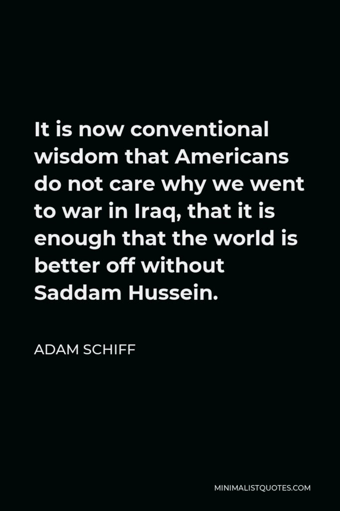 Adam Schiff Quote - It is now conventional wisdom that Americans do not care why we went to war in Iraq, that it is enough that the world is better off without Saddam Hussein.