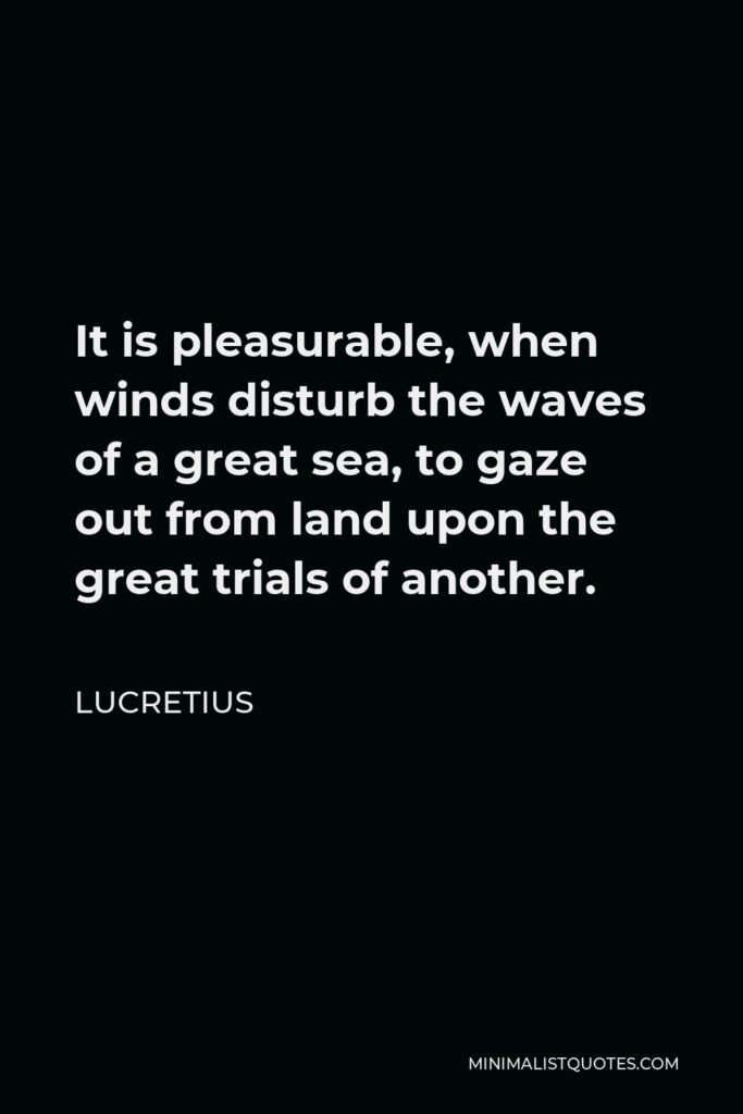 Lucretius Quote - It is pleasurable, when winds disturb the waves of a great sea, to gaze out from land upon the great trials of another.