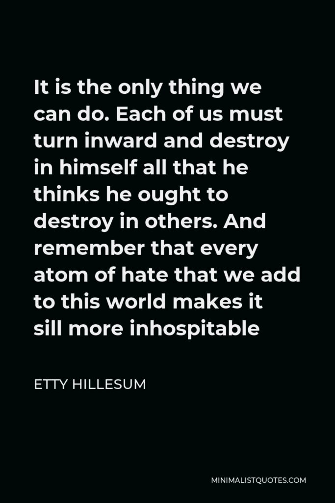 Etty Hillesum Quote - It is the only thing we can do. Each of us must turn inward and destroy in himself all that he thinks he ought to destroy in others. And remember that every atom of hate that we add to this world makes it sill more inhospitable