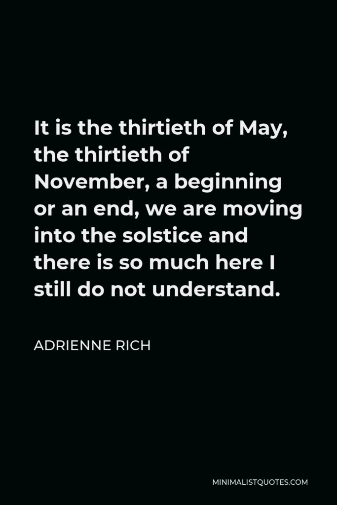 Adrienne Rich Quote - It is the thirtieth of May, the thirtieth of November, a beginning or an end, we are moving into the solstice and there is so much here I still do not understand.