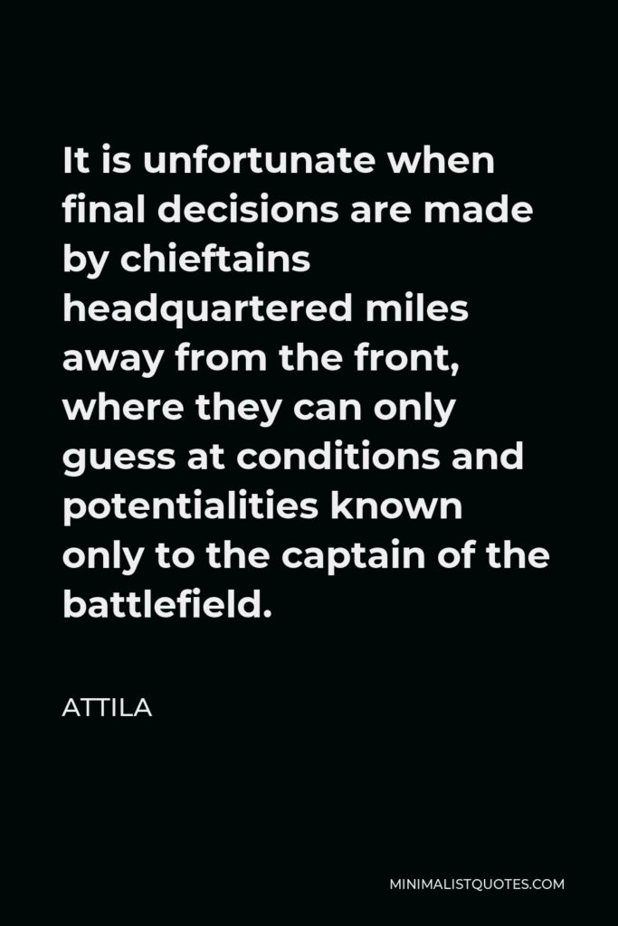 Attila Quote - It is unfortunate when final decisions are made by chieftains headquartered miles away from the front, where they can only guess at conditions and potentialities known only to the captain of the battlefield.
