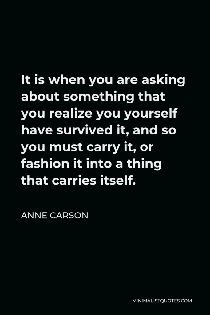 Anne Carson Quote - It is when you are asking about something that you realize you yourself have survived it, and so you must carry it, or fashion it into a thing that carries itself.