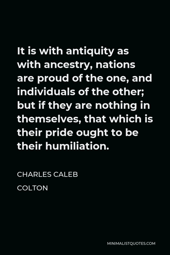 Charles Caleb Colton Quote - It is with antiquity as with ancestry, nations are proud of the one, and individuals of the other; but if they are nothing in themselves, that which is their pride ought to be their humiliation.