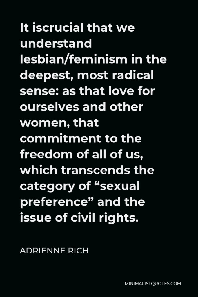Adrienne Rich Quote - It iscrucial that we understand lesbian/feminism in the deepest, most radical sense: as that love for ourselves and other women, that commitment to the freedom of all of us, which transcends the category of “sexual preference” and the issue of civil rights.