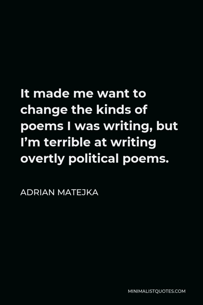 Adrian Matejka Quote - It made me want to change the kinds of poems I was writing, but I’m terrible at writing overtly political poems.