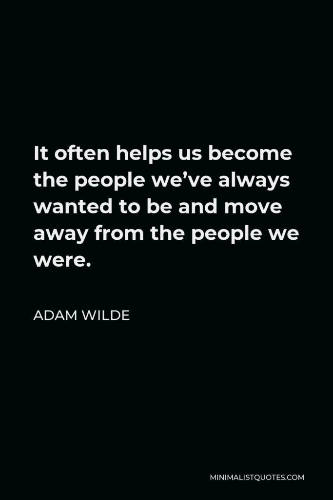 Adam Wilde Quote - It often helps us become the people we’ve always wanted to be and move away from the people we were.