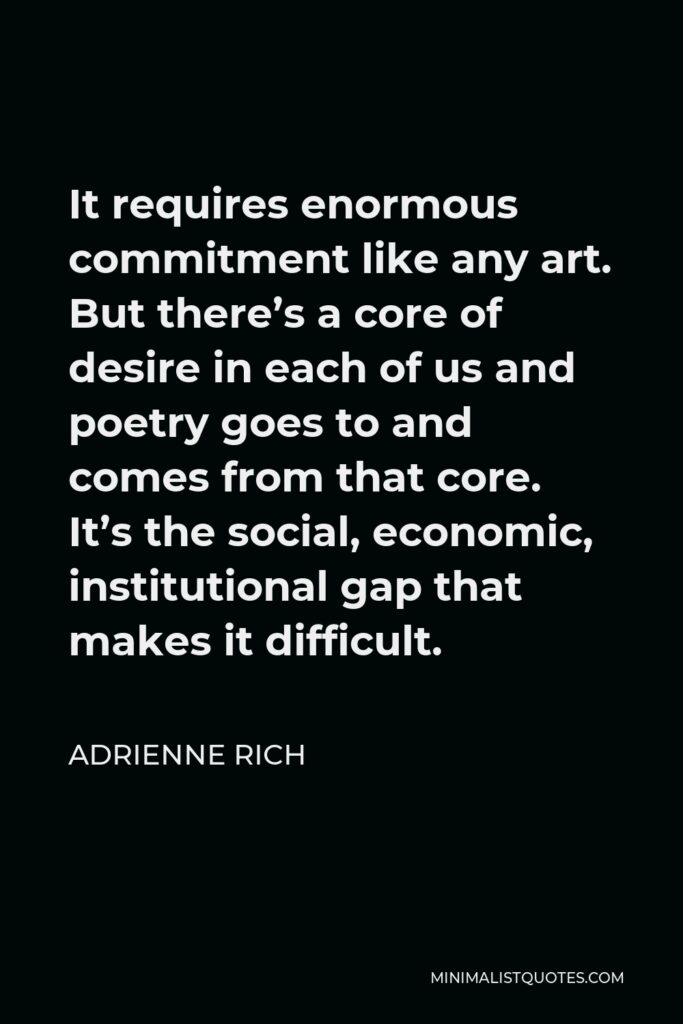 Adrienne Rich Quote - It requires enormous commitment like any art. But there’s a core of desire in each of us and poetry goes to and comes from that core. It’s the social, economic, institutional gap that makes it difficult.