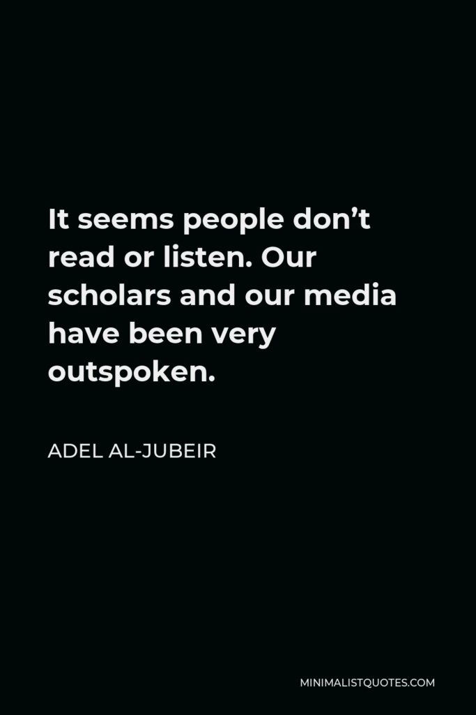 Adel al-Jubeir Quote - It seems people don’t read or listen. Our scholars and our media have been very outspoken.