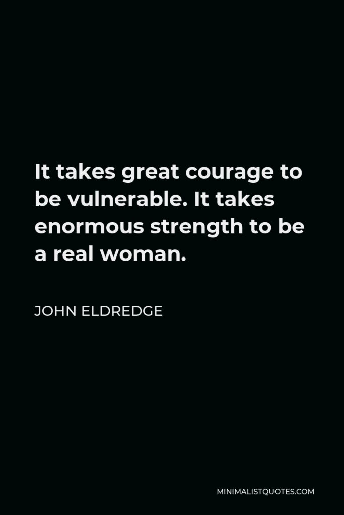 John Eldredge Quote - It takes great courage to be vulnerable. It takes enormous strength to be a real woman.