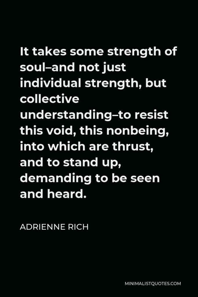 Adrienne Rich Quote - It takes some strength of soul–and not just individual strength, but collective understanding–to resist this void, this nonbeing, into which are thrust, and to stand up, demanding to be seen and heard.