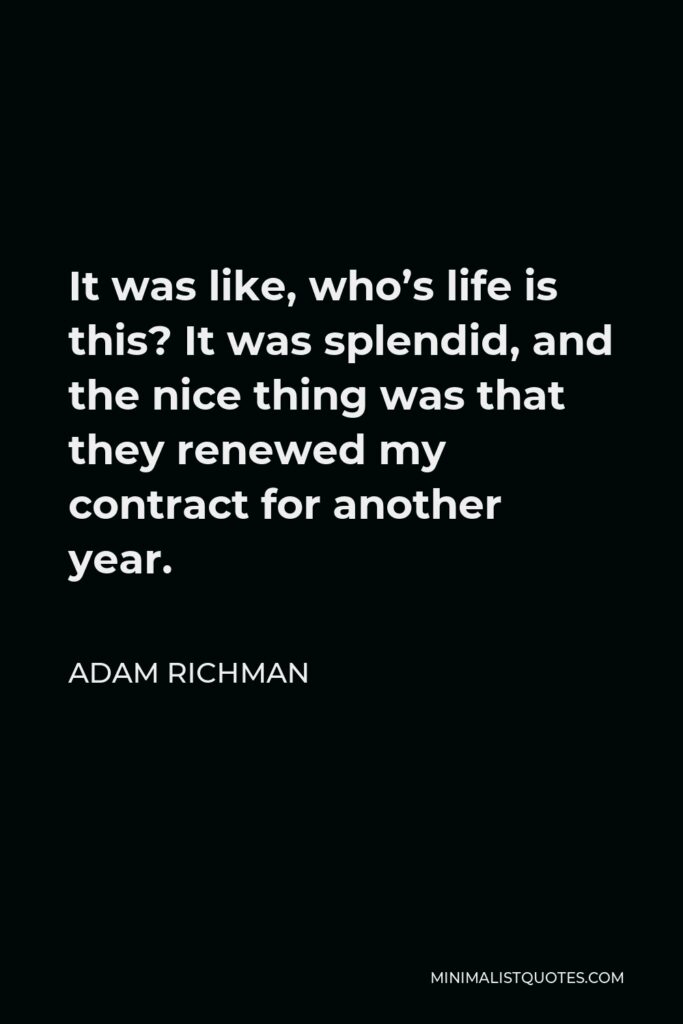 Adam Richman Quote - It was like, who’s life is this? It was splendid, and the nice thing was that they renewed my contract for another year.