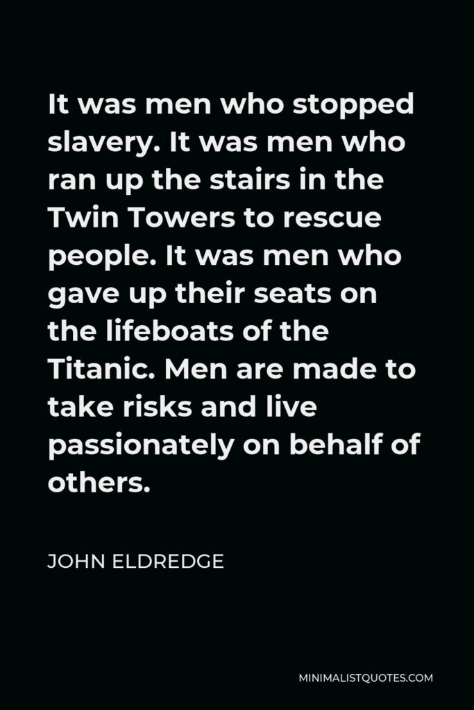 John Eldredge Quote - It was men who stopped slavery. It was men who ran up the stairs in the Twin Towers to rescue people. It was men who gave up their seats on the lifeboats of the Titanic. Men are made to take risks and live passionately on behalf of others.
