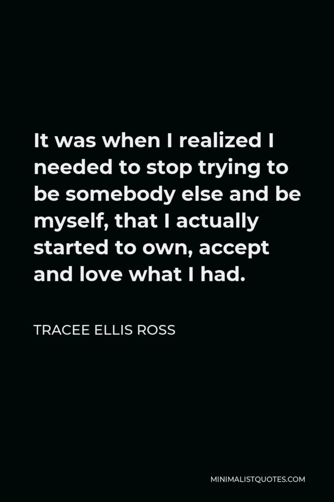 Tracee Ellis Ross Quote - It was when I realized I needed to stop trying to be somebody else and be myself, that I actually started to own, accept and love what I had.