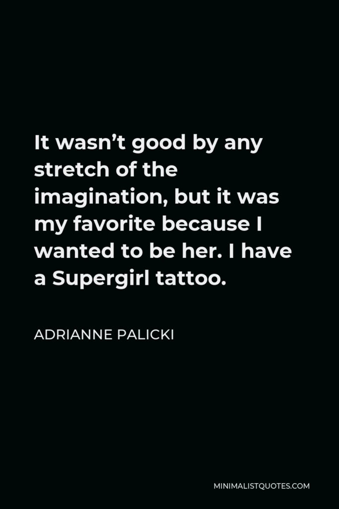 Adrianne Palicki Quote - It wasn’t good by any stretch of the imagination, but it was my favorite because I wanted to be her. I have a Supergirl tattoo.