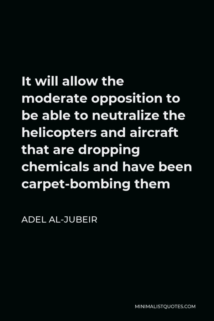 Adel al-Jubeir Quote - It will allow the moderate opposition to be able to neutralize the helicopters and aircraft that are dropping chemicals and have been carpet-bombing them