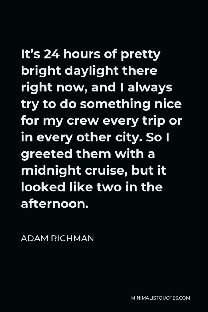 Adam Richman Quote - It’s 24 hours of pretty bright daylight there right now, and I always try to do something nice for my crew every trip or in every other city. So I greeted them with a midnight cruise, but it looked like two in the afternoon.