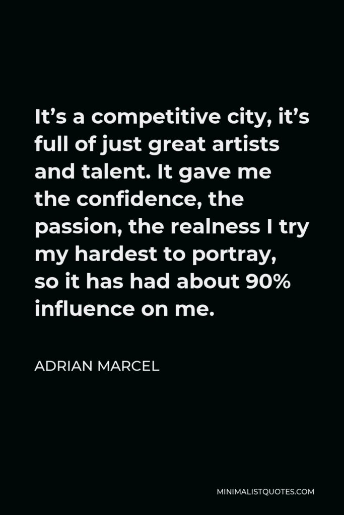 Adrian Marcel Quote - It’s a competitive city, it’s full of just great artists and talent. It gave me the confidence, the passion, the realness I try my hardest to portray, so it has had about 90% influence on me.