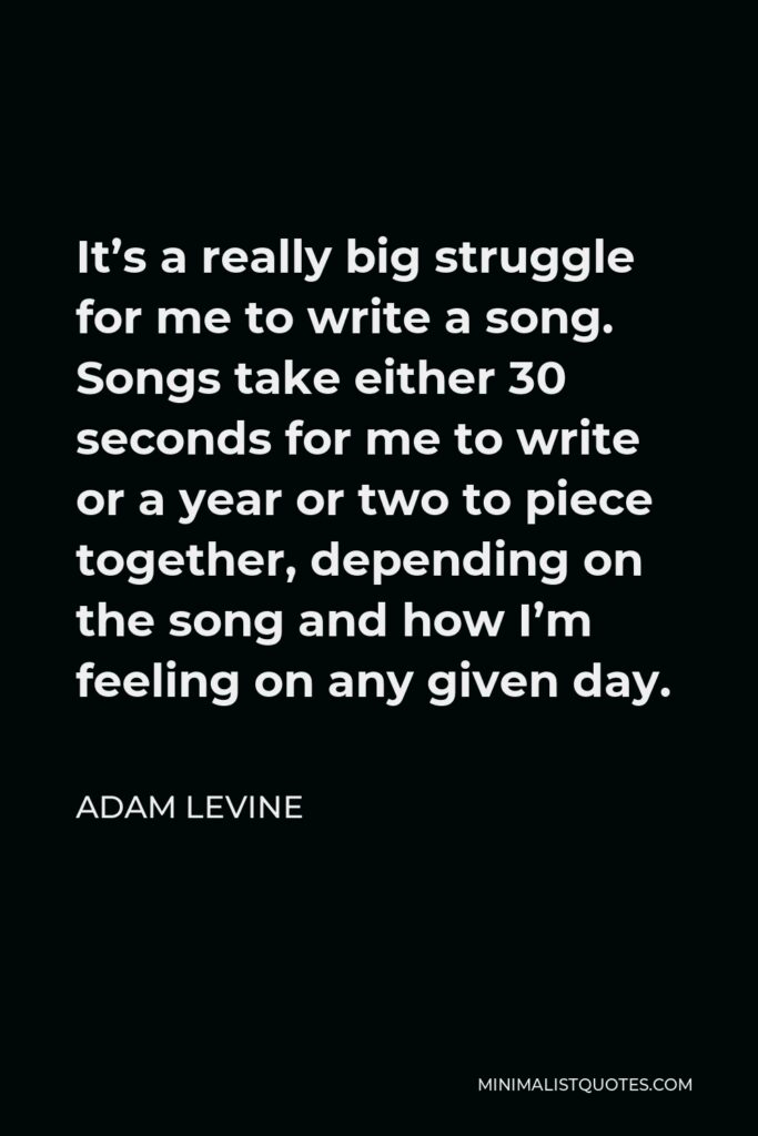 Adam Levine Quote - It’s a really big struggle for me to write a song. Songs take either 30 seconds for me to write or a year or two to piece together, depending on the song and how I’m feeling on any given day.