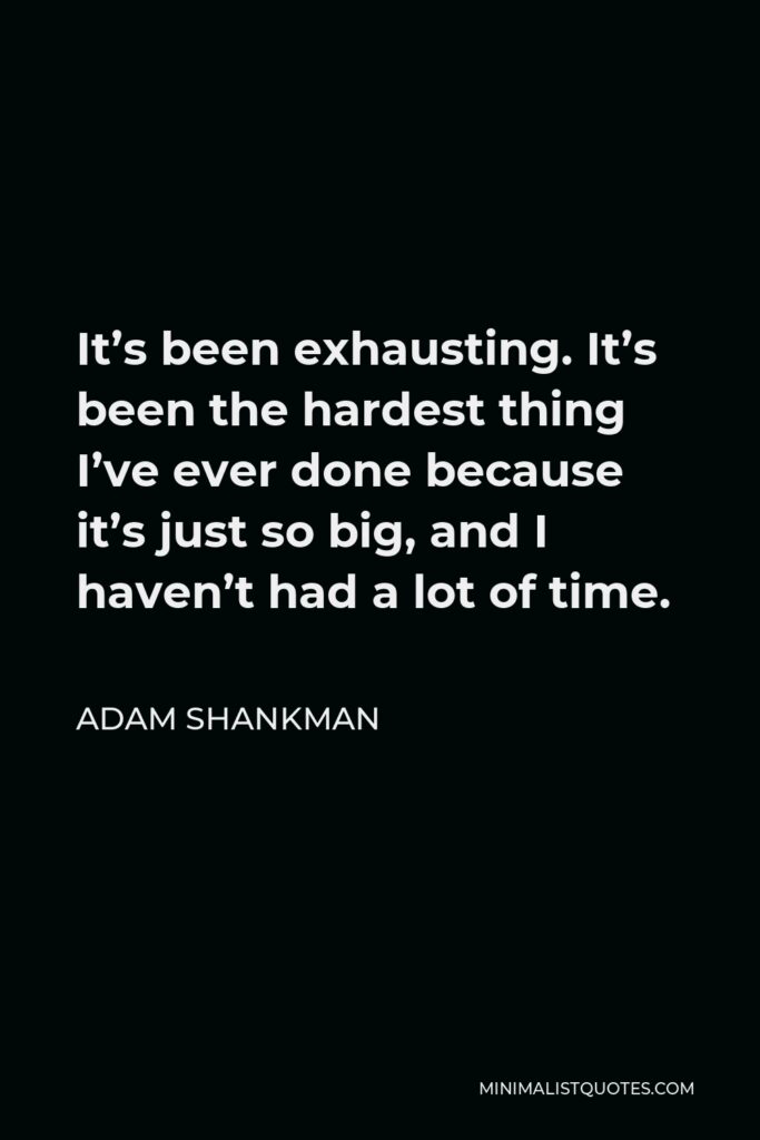 Adam Shankman Quote - It’s been exhausting. It’s been the hardest thing I’ve ever done because it’s just so big, and I haven’t had a lot of time.