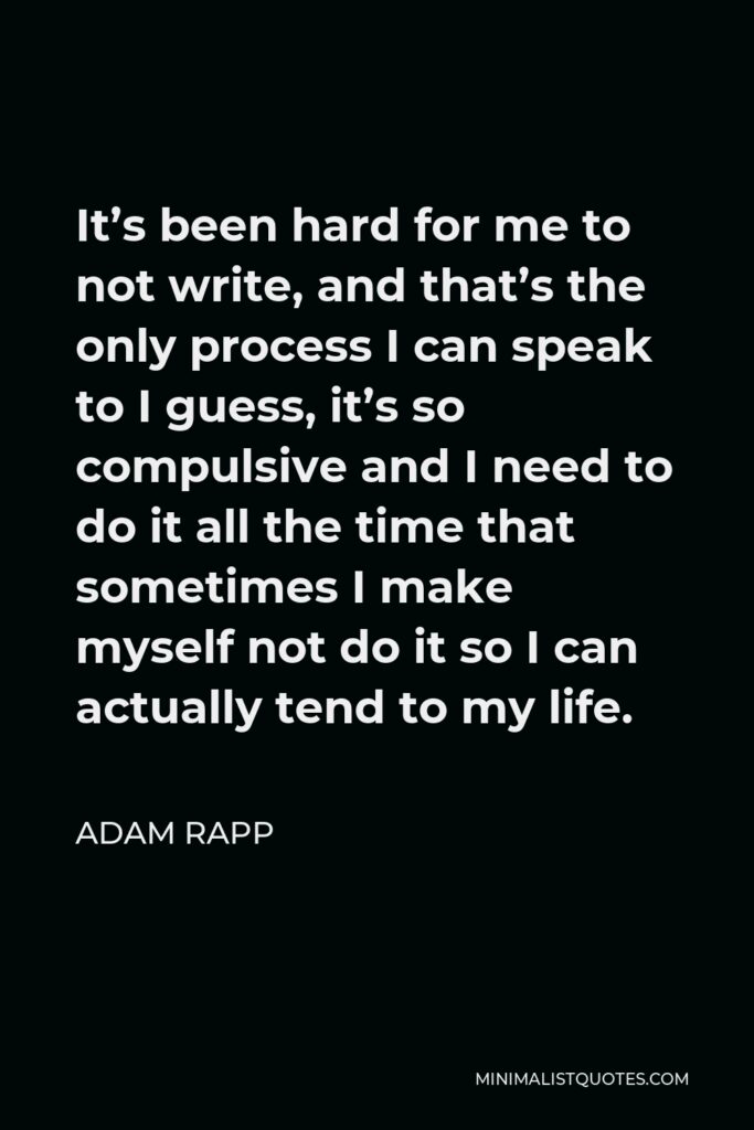 Adam Rapp Quote - It’s been hard for me to not write, and that’s the only process I can speak to I guess, it’s so compulsive and I need to do it all the time that sometimes I make myself not do it so I can actually tend to my life.