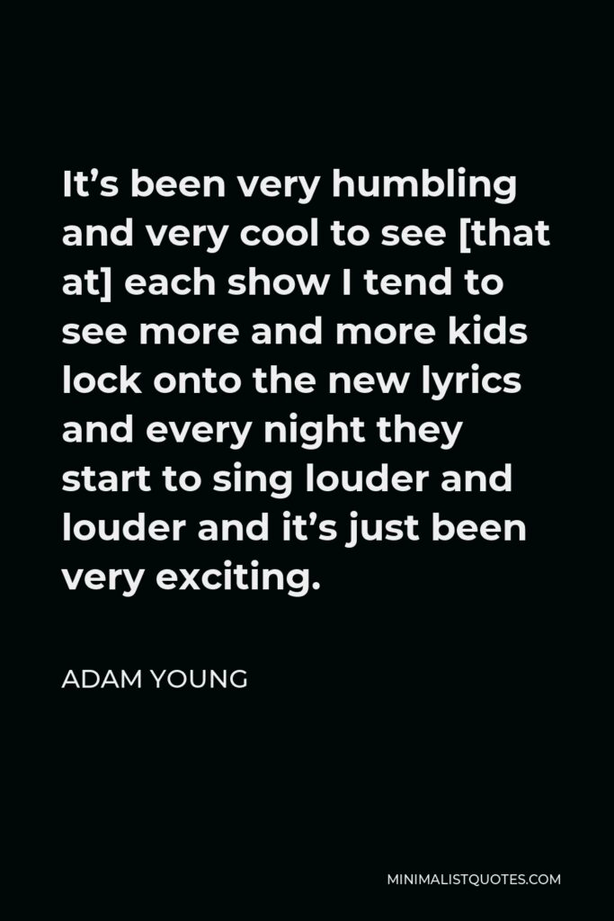 Adam Young Quote - It’s been very humbling and very cool to see [that at] each show I tend to see more and more kids lock onto the new lyrics and every night they start to sing louder and louder and it’s just been very exciting.