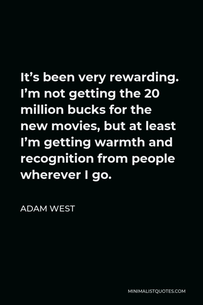 Adam West Quote - It’s been very rewarding. I’m not getting the 20 million bucks for the new movies, but at least I’m getting warmth and recognition from people wherever I go.