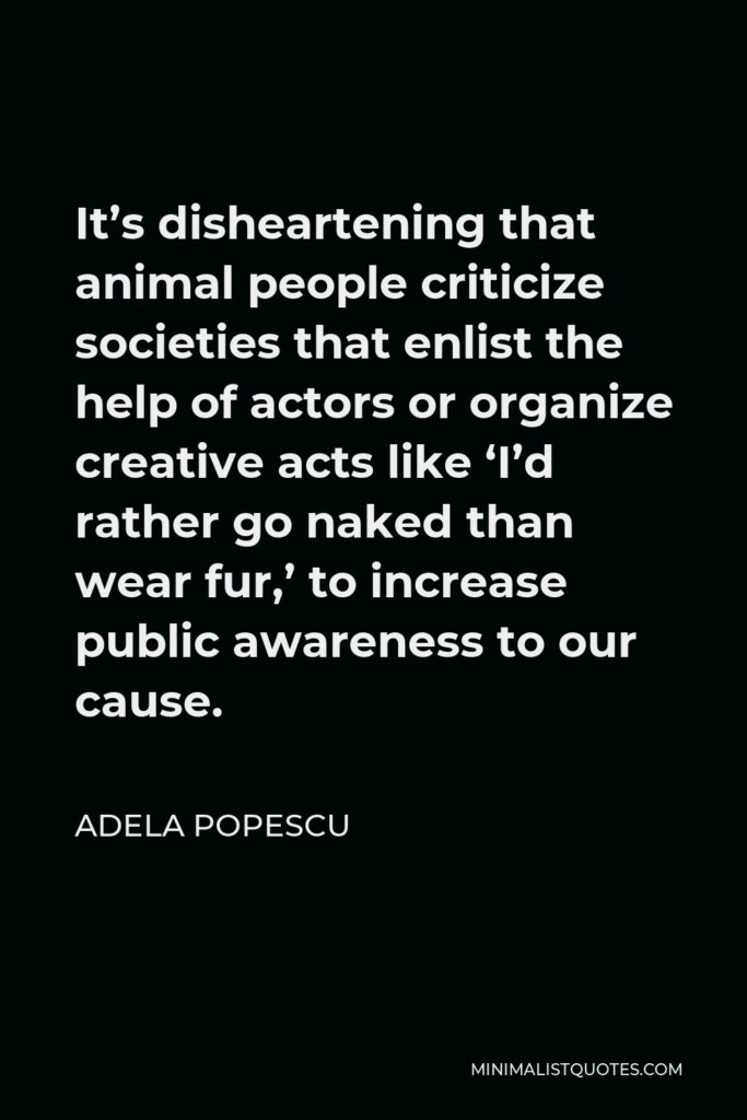 Adela Popescu Quote - It’s disheartening that animal people criticize societies that enlist the help of actors or organize creative acts like ‘I’d rather go naked than wear fur,’ to increase public awareness to our cause.