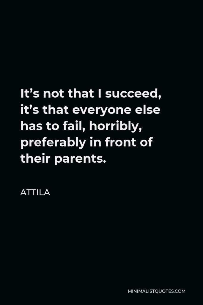 Attila Quote - It’s not that I succeed, it’s that everyone else has to fail, horribly, preferably in front of their parents.