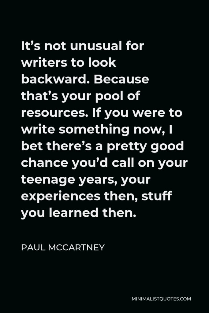 Paul McCartney Quote - It’s not unusual for writers to look backward. Because that’s your pool of resources. If you were to write something now, I bet there’s a pretty good chance you’d call on your teenage years, your experiences then, stuff you learned then.