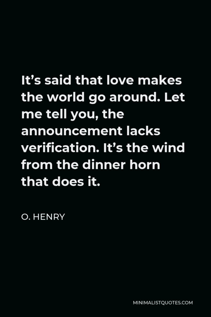 O. Henry Quote - It’s said that love makes the world go around. Let me tell you, the announcement lacks verification. It’s the wind from the dinner horn that does it.