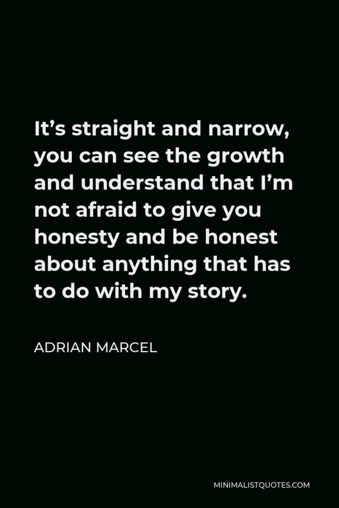 Adrian Marcel Quote - It’s straight and narrow, you can see the growth and understand that I’m not afraid to give you honesty and be honest about anything that has to do with my story.