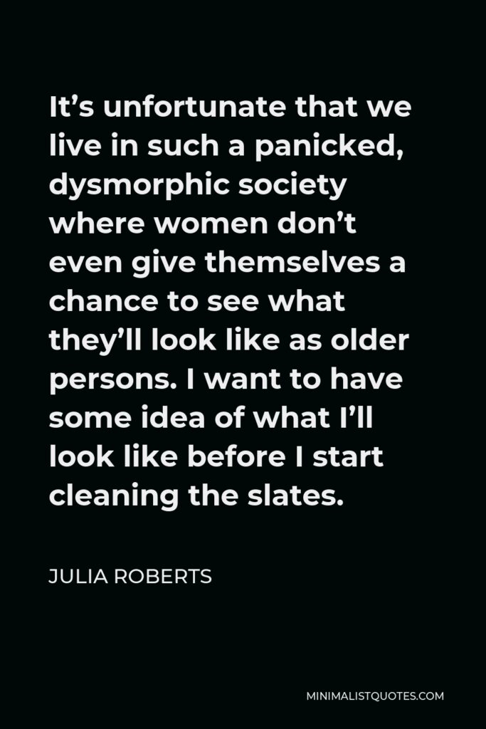 Julia Roberts Quote - It’s unfortunate that we live in such a panicked, dysmorphic society where women don’t even give themselves a chance to see what they’ll look like as older persons. I want to have some idea of what I’ll look like before I start cleaning the slates.