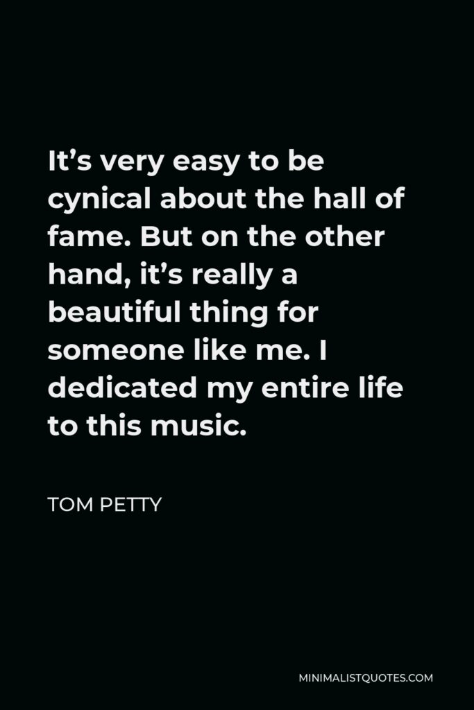 Tom Petty Quote - It’s very easy to be cynical about the hall of fame. But on the other hand, it’s really a beautiful thing for someone like me. I dedicated my entire life to this music.
