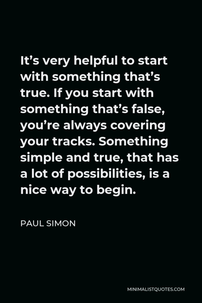 Paul Simon Quote - It’s very helpful to start with something that’s true. If you start with something that’s false, you’re always covering your tracks. Something simple and true, that has a lot of possibilities, is a nice way to begin.