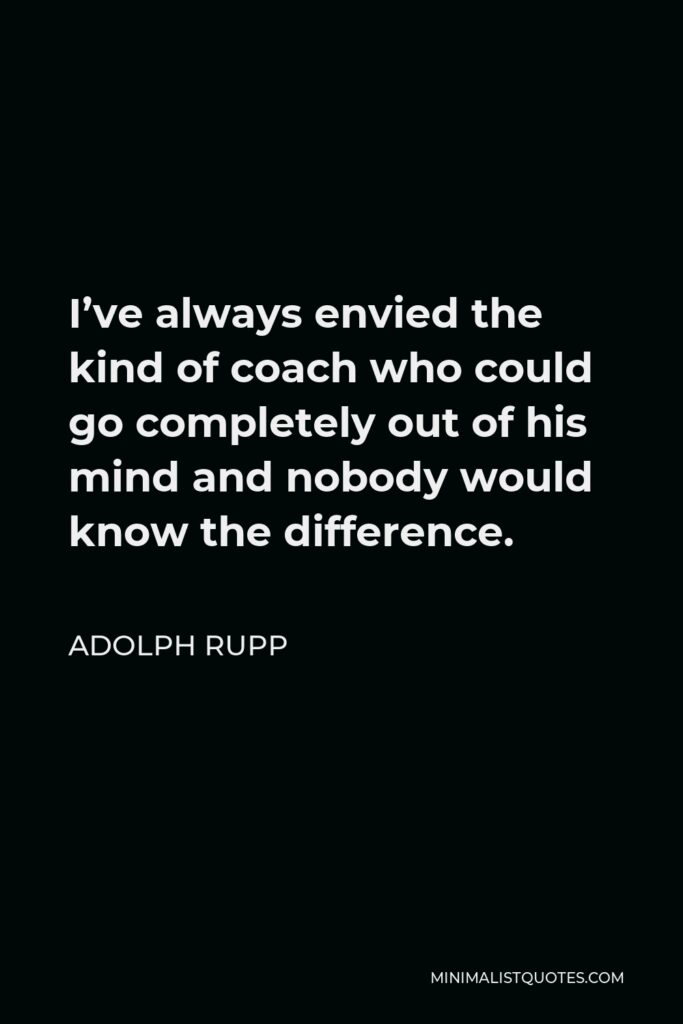 Adolph Rupp Quote - I’ve always envied the kind of coach who could go completely out of his mind and nobody would know the difference.