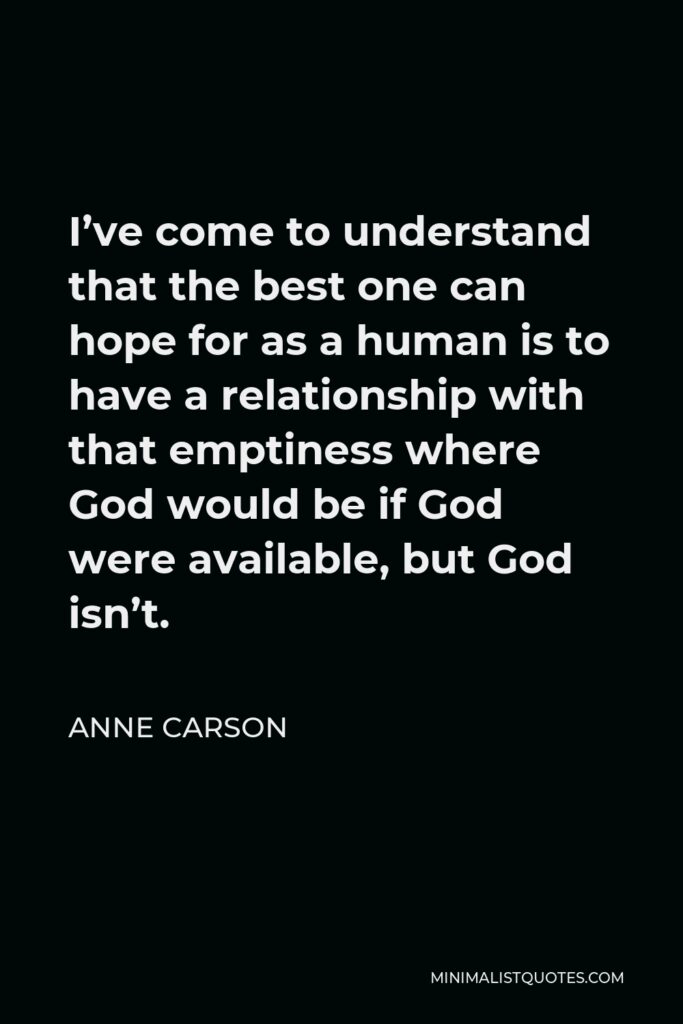 Anne Carson Quote - I’ve come to understand that the best one can hope for as a human is to have a relationship with that emptiness where God would be if God were available, but God isn’t.