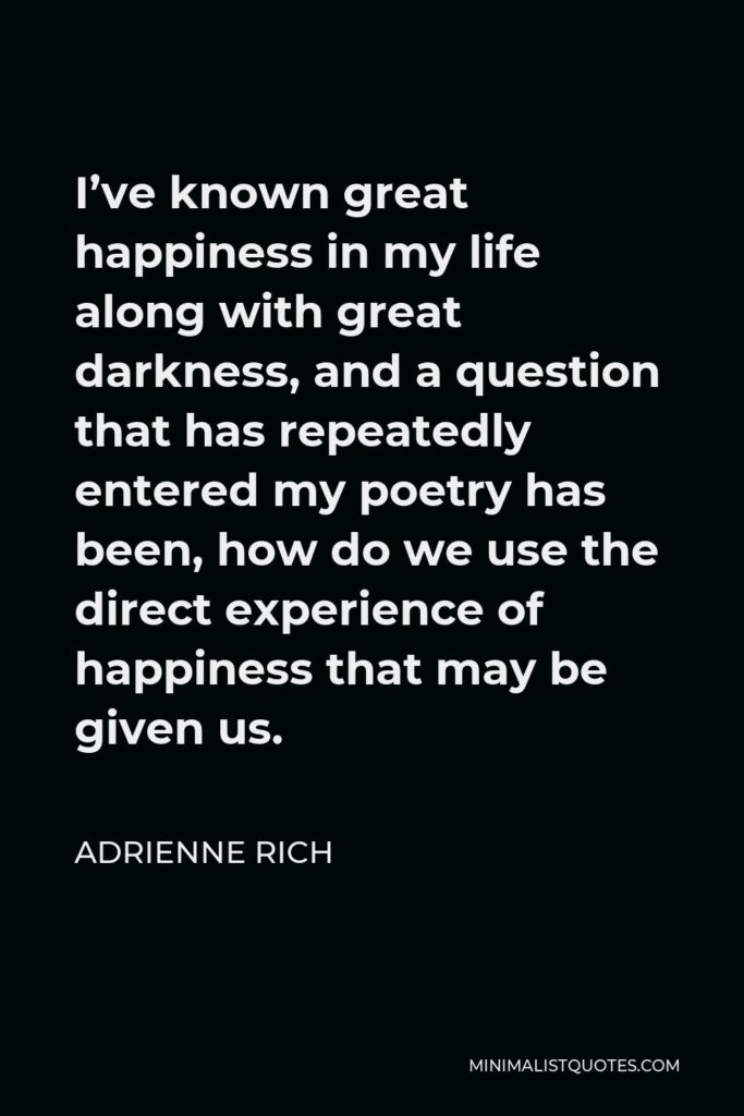 Adrienne Rich Quote - I’ve known great happiness in my life along with great darkness, and a question that has repeatedly entered my poetry has been, how do we use the direct experience of happiness that may be given us.