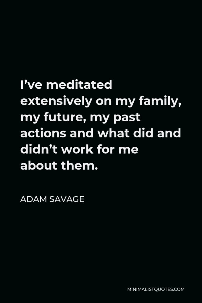 Adam Savage Quote - I’ve meditated extensively on my family, my future, my past actions and what did and didn’t work for me about them.