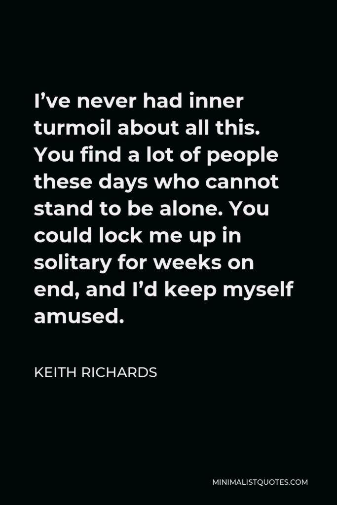 Keith Richards Quote - I’ve never had inner turmoil about all this. You find a lot of people these days who cannot stand to be alone. You could lock me up in solitary for weeks on end, and I’d keep myself amused.