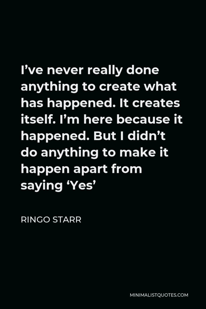Ringo Starr Quote - I’ve never really done anything to create what has happened. It creates itself. I’m here because it happened. But I didn’t do anything to make it happen apart from saying ‘Yes’