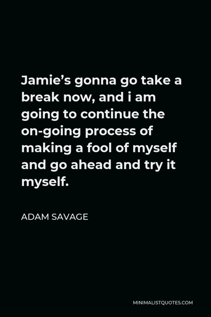 Adam Savage Quote - Jamie’s gonna go take a break now, and i am going to continue the on-going process of making a fool of myself and go ahead and try it myself.