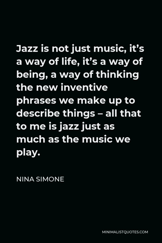 Nina Simone Quote - Jazz is not just music, it’s a way of life, it’s a way of being, a way of thinking the new inventive phrases we make up to describe things – all that to me is jazz just as much as the music we play.