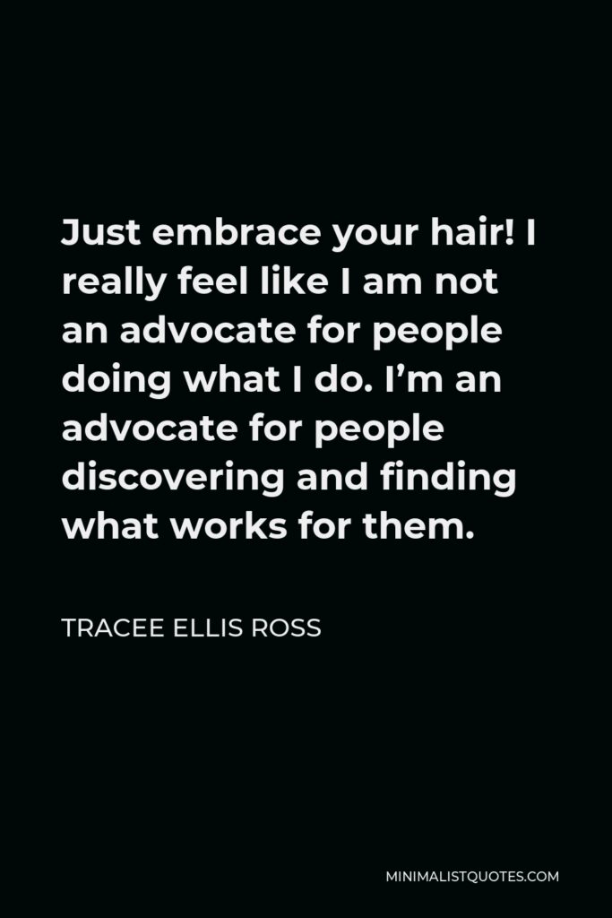 Tracee Ellis Ross Quote - Just embrace your hair! I really feel like I am not an advocate for people doing what I do. I’m an advocate for people discovering and finding what works for them.