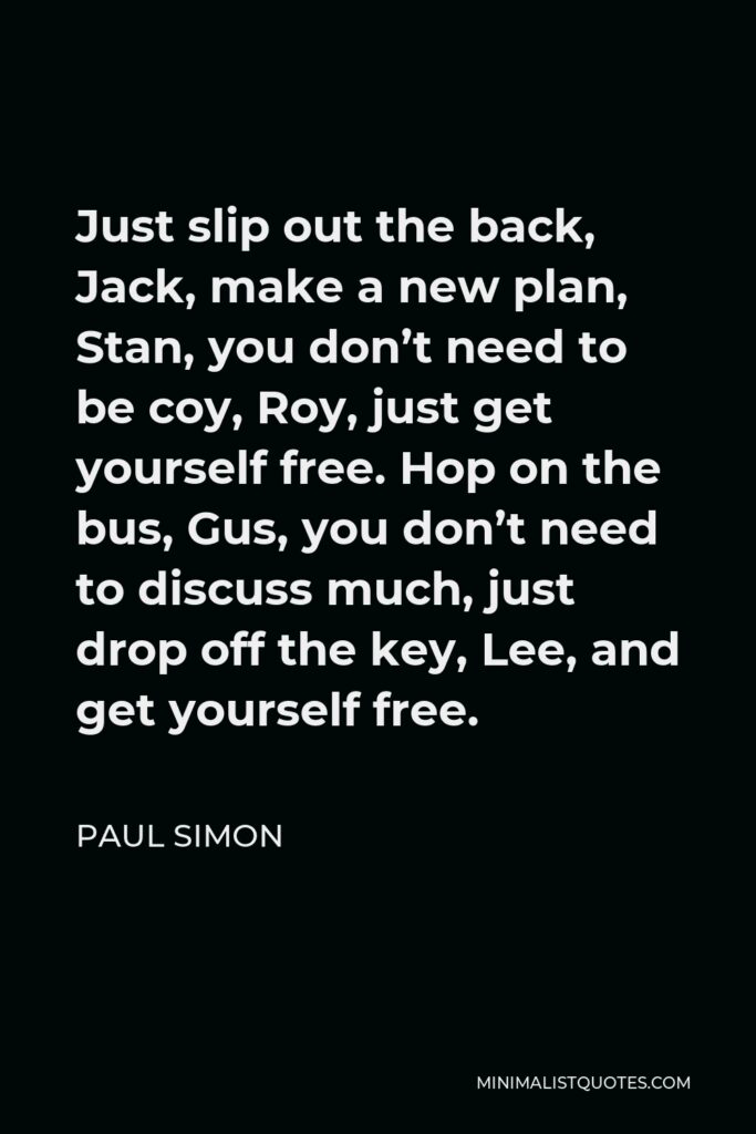 Paul Simon Quote - Just slip out the back, Jack, make a new plan, Stan, you don’t need to be coy, Roy, just get yourself free. Hop on the bus, Gus, you don’t need to discuss much, just drop off the key, Lee, and get yourself free.